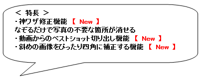 角丸四角形吹き出し: ＜ 特長 ＞
・神ワザ修正機能　【 New 】
なぞるだけで写真の不要な箇所が消せる
・動画からのベストショット切り出し機能　【 New 】
・斜めの画像をぴったり四角に補正する機能　【 New 】
