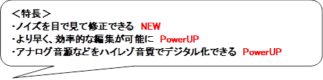 ＜特長＞
・ノイズを目で見て修正できる　NEW
・より早く、効率的な編集が可能に　PowerUP
・アナログ音源などをハイレゾ音質でデジタル化できる　PowerUP
