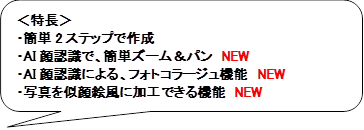 ＜特長＞
・簡単2ステップで作成
・AI顔認識で、簡単ズーム＆パン　NEW
・AI顔認識による、フォトコラージュ機能　NEW
・写真を似顔絵風に加工できる機能　NEW

