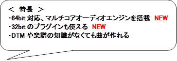 ＜　特長　＞
・64bit対応、マルチコアオーディオエンジンを搭載　NEW
・32bitのプラグインも使える　NEW
・DTMや楽譜の知識がなくても曲が作れる
